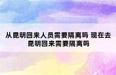 从昆明回来人员需要隔离吗 现在去昆明回来需要隔离吗